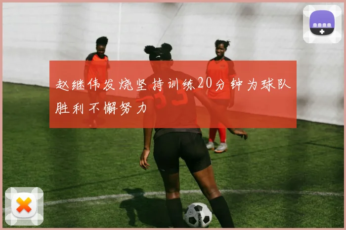 赵继伟发烧坚持训练20分钟为球队胜利不懈努力
