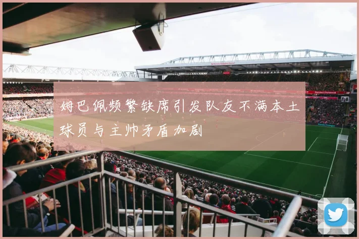 姆巴佩频繁缺席引发队友不满本土球员与主帅矛盾加剧