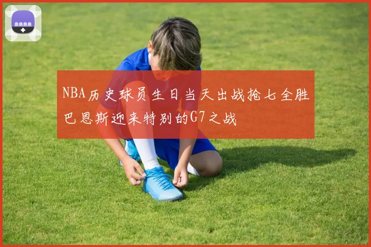 NBA历史球员生日当天出战抢七全胜巴恩斯迎来特别的G7之战