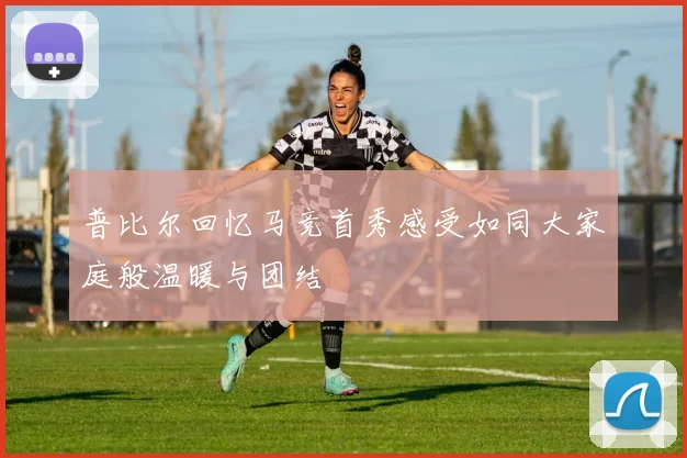 普比尔回忆马竞首秀感受如同大家庭般温暖与团结