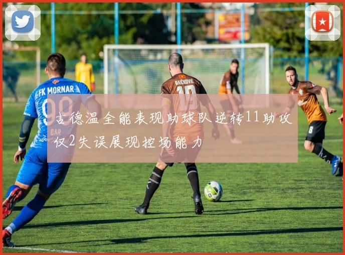 古德温全能表现助球队逆转11助攻仅2失误展现控场能力