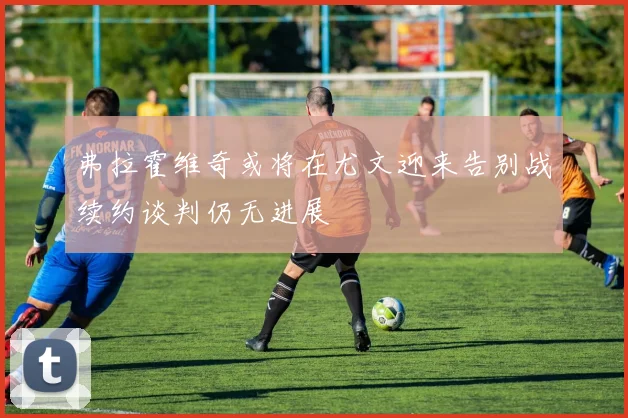 弗拉霍维奇或将在尤文迎来告别战续约谈判仍无进展