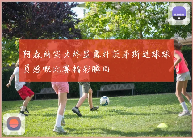 阿森纳实力终显露朴茨茅斯进球球员感慨比赛精彩瞬间