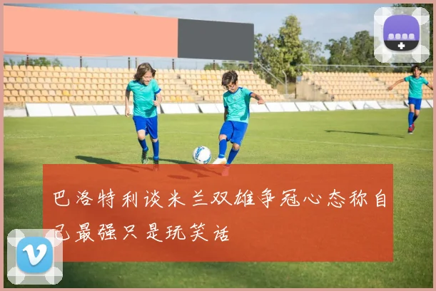 巴洛特利谈米兰双雄争冠心态称自己最强只是玩笑话