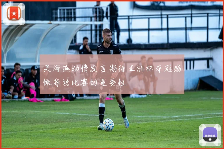 吴海燕动情发言期待亚洲杯夺冠感慨每场比赛的重要性