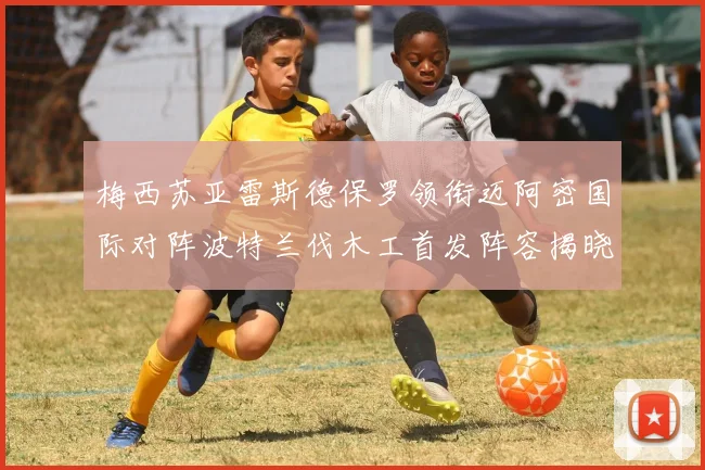 梅西苏亚雷斯德保罗领衔迈阿密国际对阵波特兰伐木工首发阵容揭晓