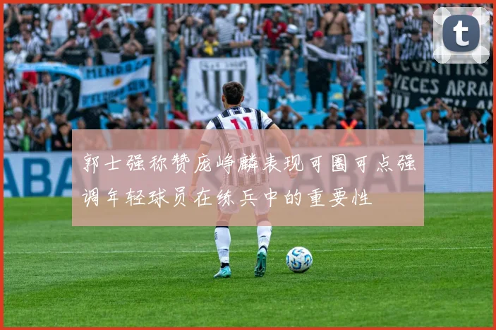 郭士强称赞庞峥麟表现可圈可点强调年轻球员在练兵中的重要性
