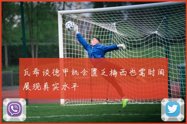 瓦希谈德甲机会匮乏梅西也需时间展现真实水平