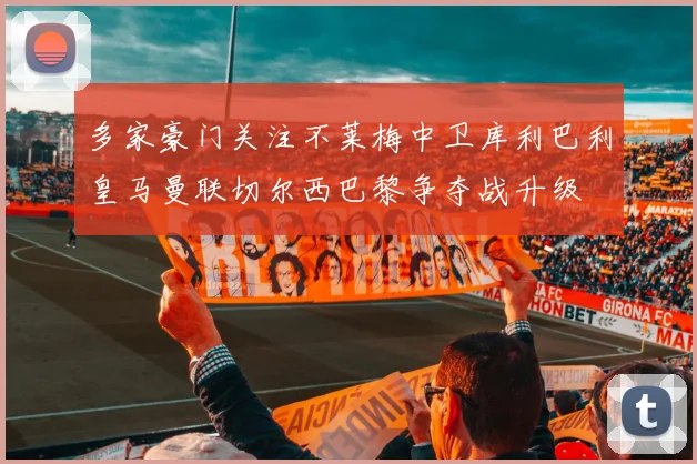 多家豪门关注不莱梅中卫库利巴利皇马曼联切尔西巴黎争夺战升级